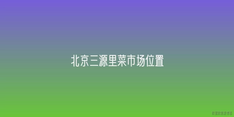 北京三源里菜市场位置:北京三源里菜市场具体位于哪个区？