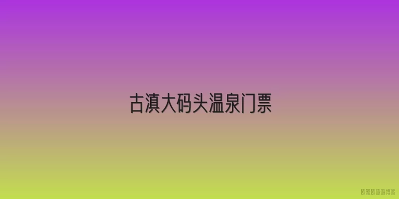古滇大码头温泉门票|2026年古滇大码头温泉门票价格是多少？